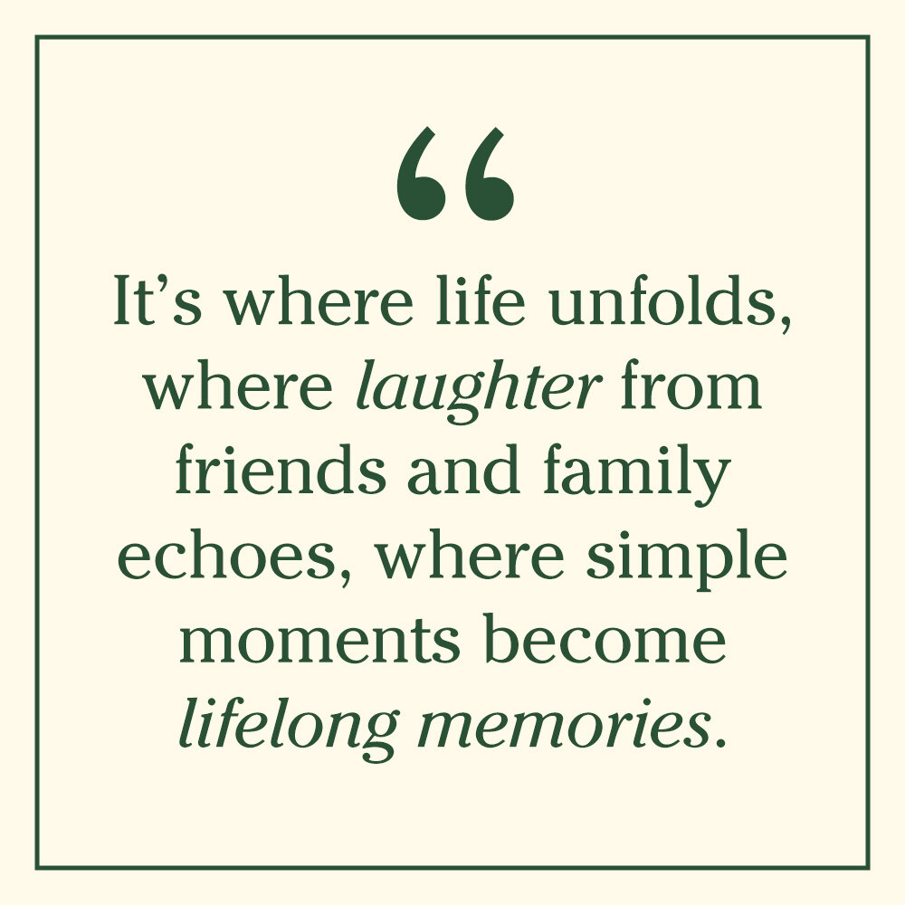It’s where life unfolds, where laughter from friends and family echoes, where simple moments become lifelong memories.